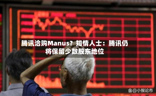 腾讯洽购Manus？知情人士：腾讯仍将保留少数股东地位