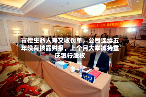 富德生命人寿又收罚单，公司连续五年没有披露财报，上个月大举减持重庆银行股权