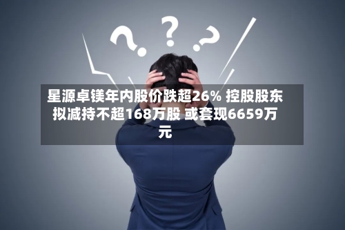 星源卓镁年内股价跌超26% 控股股东拟减持不超168万股 或套现6659万元-第2张图片