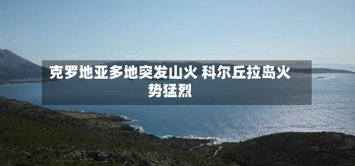 克罗地亚多地突发山火 科尔丘拉岛火势猛烈-第3张图片