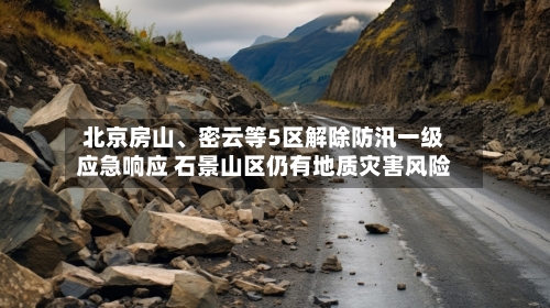北京房山、密云等5区解除防汛一级应急响应 石景山区仍有地质灾害风险