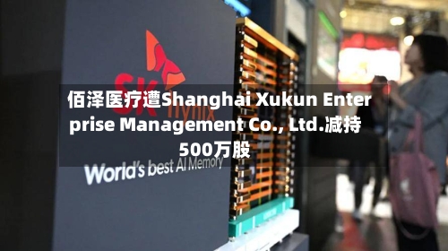 佰泽医疗遭Shanghai Xukun Enterprise Management Co., Ltd.减持500万股-第2张图片