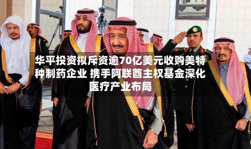 华平投资拟斥资逾70亿美元收购美特种制药企业 携手阿联酋主权基金深化医疗产业布局-第2张图片