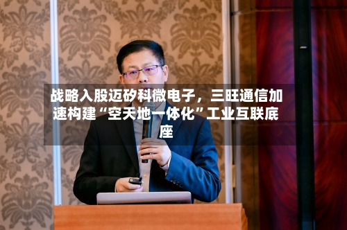 战略入股迈矽科微电子，三旺通信加速构建“空天地一体化”工业互联底座
