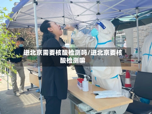进北京需要核酸检测吗/进北京要核酸检测嘛-第3张图片