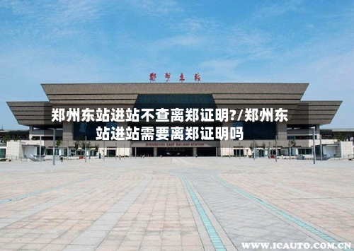 郑州东站进站不查离郑证明?/郑州东站进站需要离郑证明吗-第2张图片
