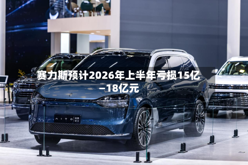 赛力斯预计2026年上半年亏损15亿—18亿元-第2张图片