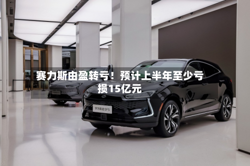 赛力斯由盈转亏！预计上半年至少亏损15亿元