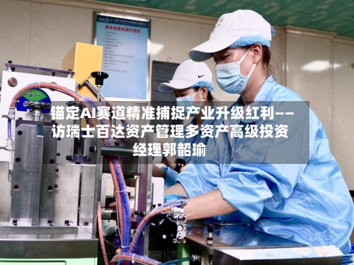 锚定AI赛道精准捕捉产业升级红利——访瑞士百达资产管理多资产高级投资经理郭韶瑜