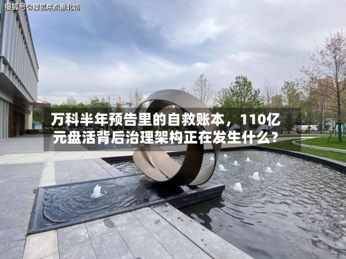 万科半年预告里的自救账本	，110亿元盘活背后治理架构正在发生什么？-第3张图片