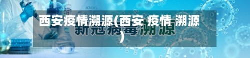 西安疫情溯源(西安 疫情 溯源)