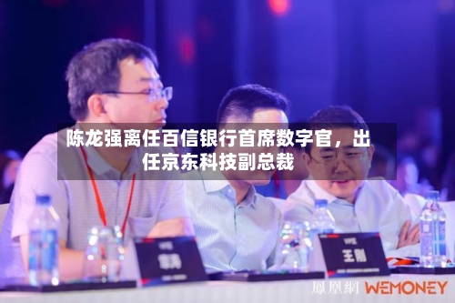 陈龙强离任百信银行首席数字官，出任京东科技副总裁