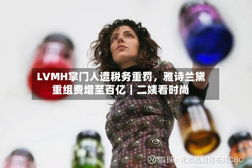LVMH掌门人遭税务重罚，雅诗兰黛重组费增至百亿｜二姨看时尚-第2张图片