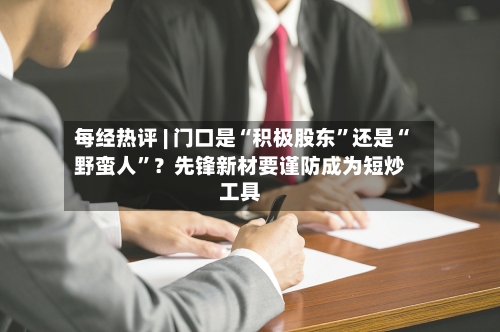 每经热评 | 门口是“积极股东	”还是“野蛮人”？先锋新材要谨防成为短炒工具-第3张图片