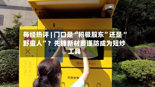 每经热评 | 门口是“积极股东”还是“野蛮人”？先锋新材要谨防成为短炒工具