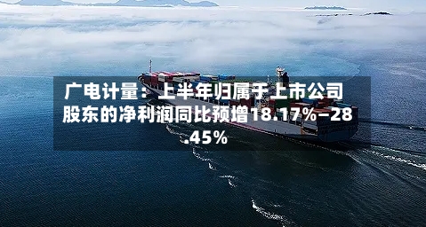广电计量：上半年归属于上市公司股东的净利润同比预增18.17%—28.45%