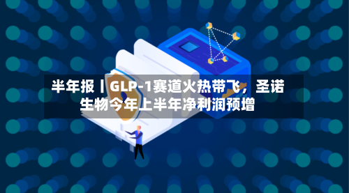 半年报丨GLP-1赛道火热带飞，圣诺生物今年上半年净利润预增-第3张图片