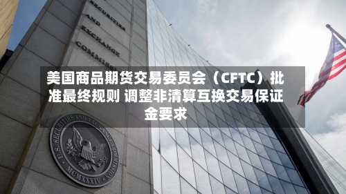 美国商品期货交易委员会（CFTC）批准最终规则 调整非清算互换交易保证金要求