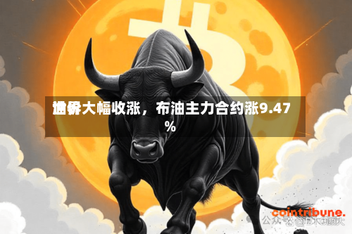 世界油价大幅收涨，布油主力合约涨9.47%-第2张图片