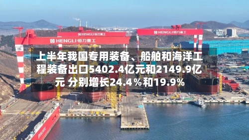 上半年我国专用装备	、船舶和海洋工程装备出口5402.4亿元和2149.9亿元 分别增长24.4％和19.9%-第2张图片