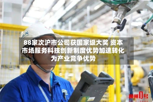 88家次沪市公司获国家级大奖 资本市场服务科技创新制度优势加速转化为产业竞争优势