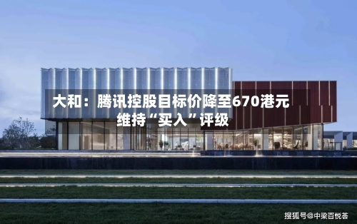 大和：腾讯控股目标价降至670港元 维持“买入”评级