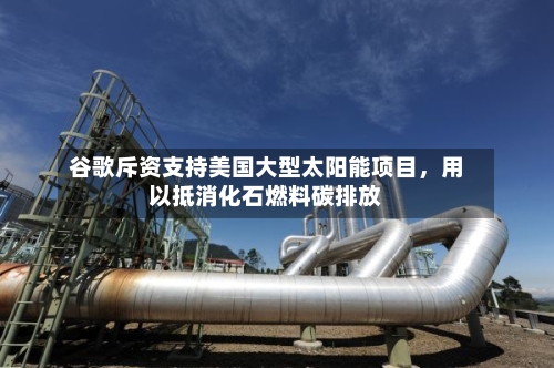 谷歌斥资支持美国大型太阳能项目，用以抵消化石燃料碳排放