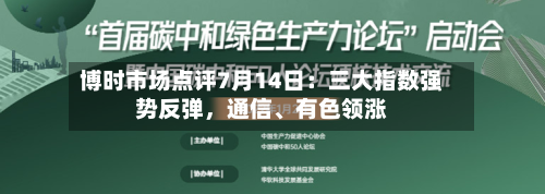 博时市场点评7月14日：三大指数强势反弹，通信、有色领涨-第2张图片
