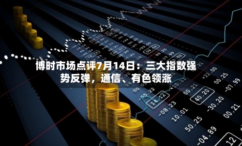 博时市场点评7月14日：三大指数强势反弹，通信、有色领涨