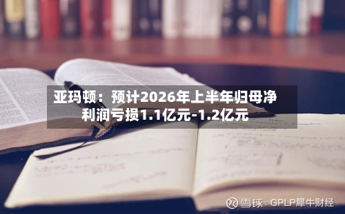 亚玛顿：预计2026年上半年归母净利润亏损1.1亿元-1.2亿元-第2张图片