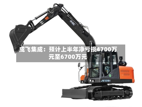 成飞集成：预计上半年净亏损4700万元至6700万元