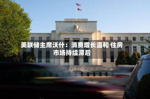 美联储主席沃什：消费增长温和 住房市场持续滞后