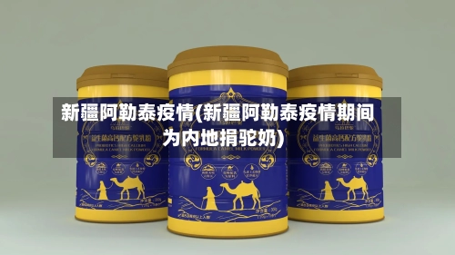 新疆阿勒泰疫情(新疆阿勒泰疫情期间为内地捐驼奶)