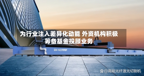 为行业注入差异化动能 外资机构积极筹备基金投顾业务-第2张图片