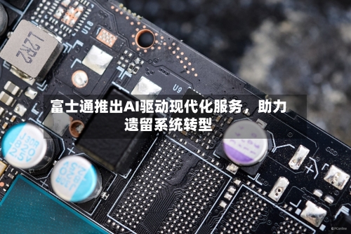富士通推出AI驱动现代化服务，助力遗留系统转型