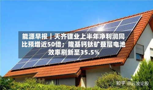 能源早报｜天齐锂业上半年净利润同比预增近50倍；隆基钙钛矿叠层电池效率刷新至35.5%