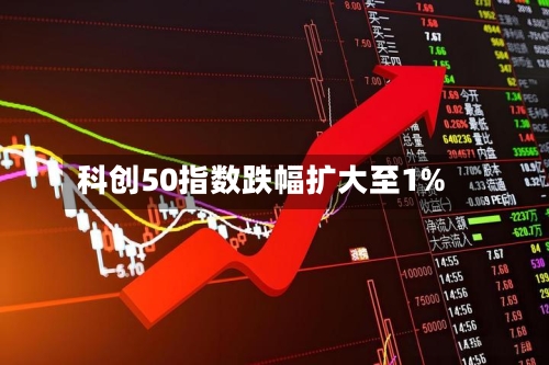科创50指数跌幅扩大至1%