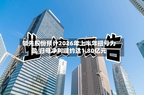 领先股份预计2026年上半年扭亏为盈 归母净利润约达1.80亿元