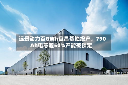 远景动力百GWh宜昌基地投产，790Ah电芯超50%产能被锁定-第3张图片
