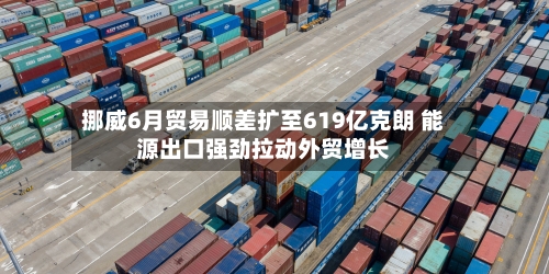 挪威6月贸易顺差扩至619亿克朗 能源出口强劲拉动外贸增长