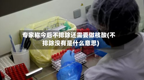 专家称今后不排除还需要做核酸(不排除没有是什么意思)-第2张图片