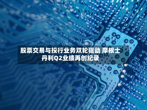 股票交易与投行业务双轮驱动 摩根士丹利Q2业绩再创纪录