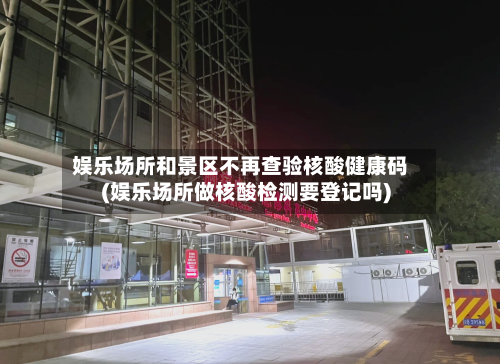 娱乐场所和景区不再查验核酸健康码(娱乐场所做核酸检测要登记吗)