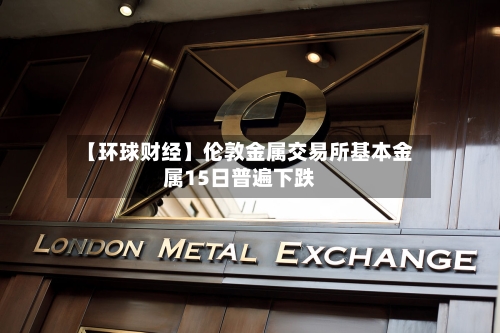 【环球财经】伦敦金属交易所基本金属15日普遍下跌