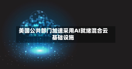 美国公共部门加速采用AI就绪混合云基础设施-第2张图片