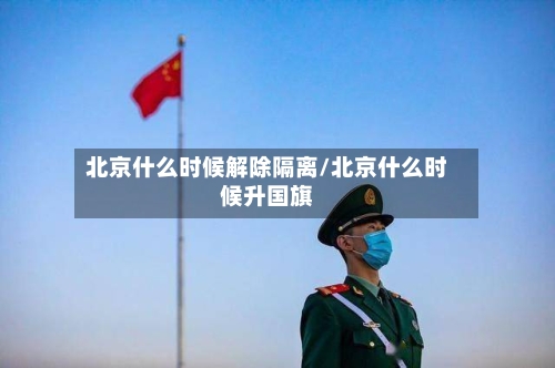 北京什么时候解除隔离/北京什么时候升国旗-第3张图片