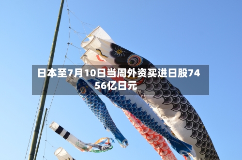 日本至7月10日当周外资买进日股7456亿日元
