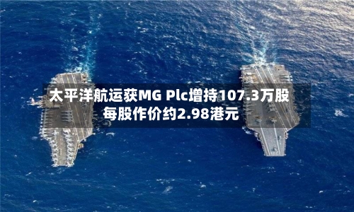 太平洋航运获MG Plc增持107.3万股 每股作价约2.98港元-第2张图片