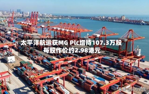 太平洋航运获MG Plc增持107.3万股 每股作价约2.98港元