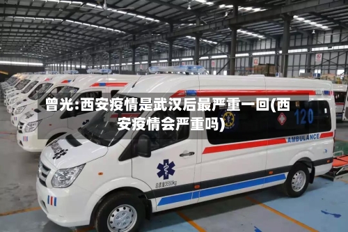 曾光:西安疫情是武汉后最严重一回(西安疫情会严重吗)